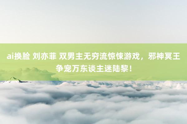 ai换脸 刘亦菲 双男主无穷流惊悚游戏，邪神冥王争宠万东谈主迷陆黎！