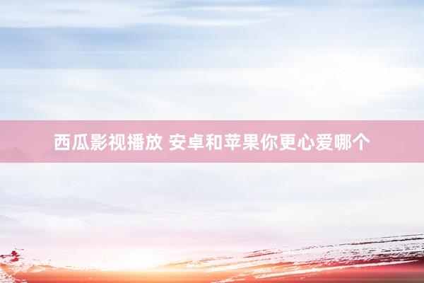 西瓜影视播放 安卓和苹果你更心爱哪个