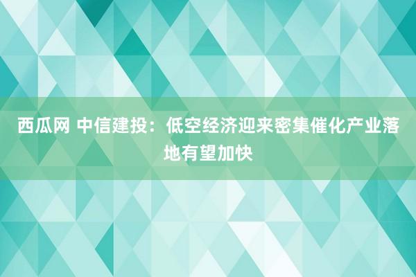 西瓜网 中信建投：低空经济迎来密集催化产业落地有望加快