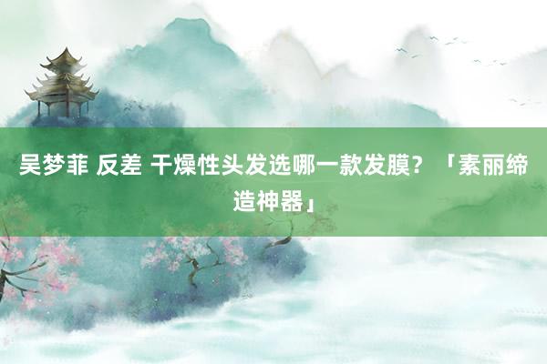 吴梦菲 反差 干燥性头发选哪一款发膜？「素丽缔造神器」
