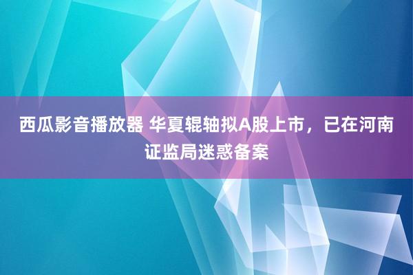 西瓜影音播放器 华夏辊轴拟A股上市，已在河南证监局迷惑备案