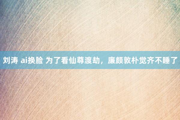 刘涛 ai换脸 为了看仙尊渡劫，廉颇敦朴觉齐不睡了