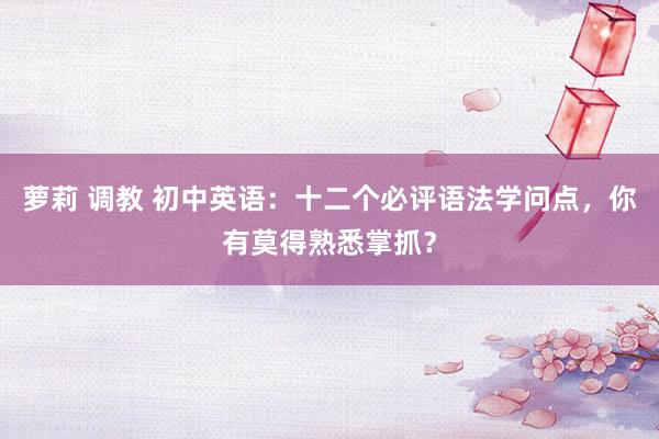 萝莉 调教 初中英语：十二个必评语法学问点，你有莫得熟悉掌抓？