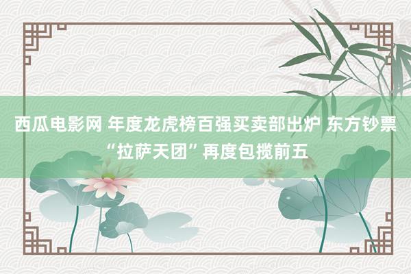 西瓜电影网 年度龙虎榜百强买卖部出炉 东方钞票“拉萨天团”再度包揽前五