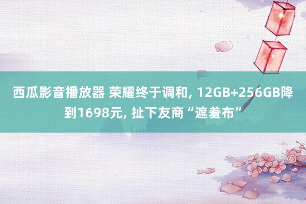 西瓜影音播放器 荣耀终于调和, 12GB+256GB降到1698元, 扯下友商“遮羞布”