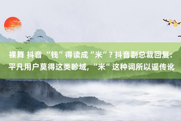 裸舞 抖音 “钱”得读成“米”? 抖音副总裁回复: 平凡用户莫得这类畛域, “米”这种词所以谣传讹