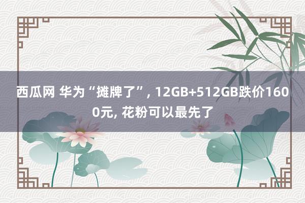 西瓜网 华为“摊牌了”, 12GB+512GB跌价1600元, 花粉可以最先了