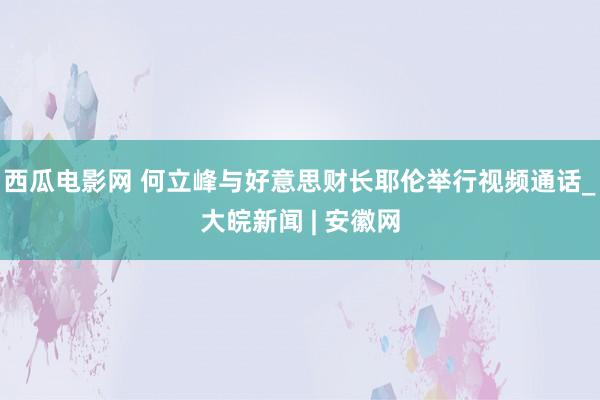 西瓜电影网 何立峰与好意思财长耶伦举行视频通话　_大皖新闻 | 安徽网