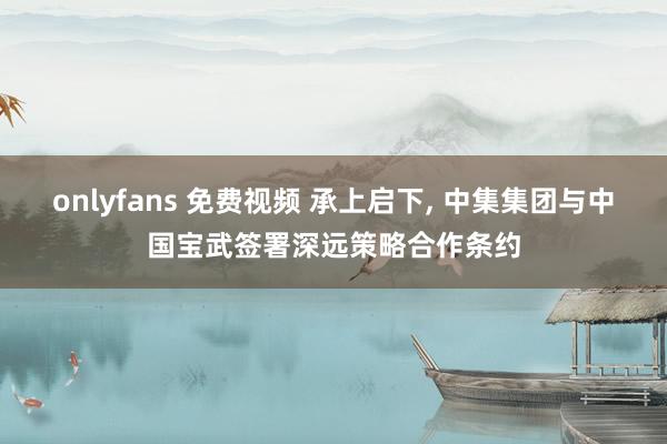 onlyfans 免费视频 承上启下, 中集集团与中国宝武签署深远策略合作条约
