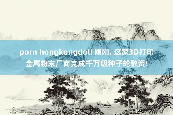 porn hongkongdoll 刚刚, 这家3D打印金属粉末厂商完成千万级种子轮融资!
