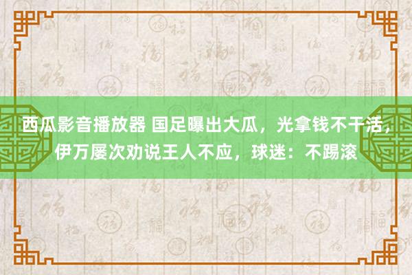 西瓜影音播放器 国足曝出大瓜，光拿钱不干活，伊万屡次劝说王人不应，球迷：不踢滚
