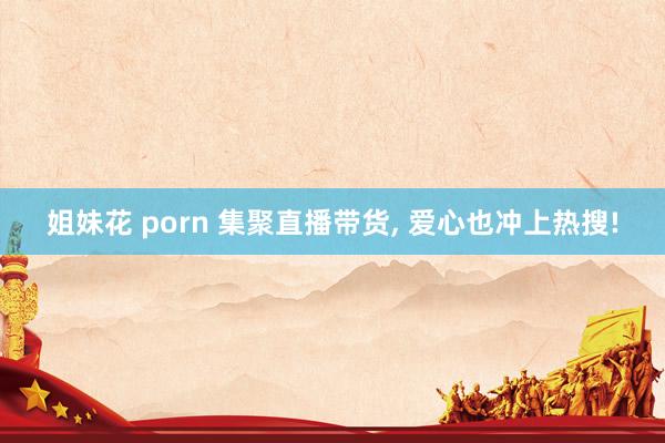 姐妹花 porn 集聚直播带货, 爱心也冲上热搜!