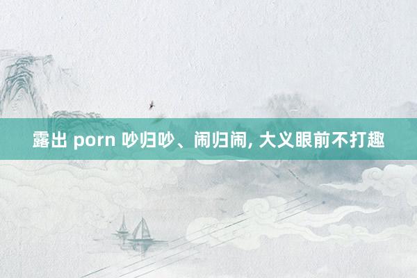 露出 porn 吵归吵、闹归闹, 大义眼前不打趣
