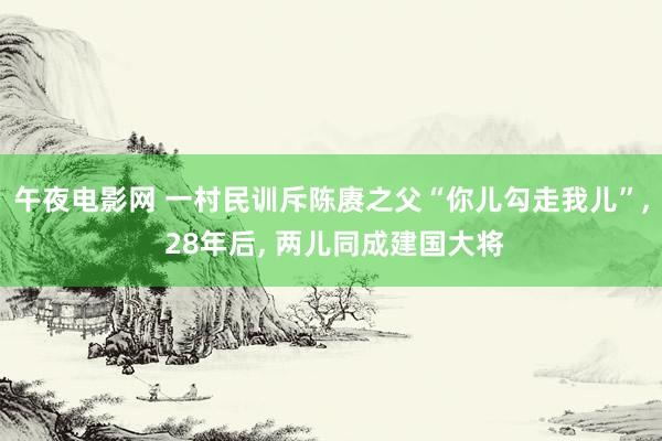 午夜电影网 一村民训斥陈赓之父“你儿勾走我儿”, 28年后, 两儿同成建国大将