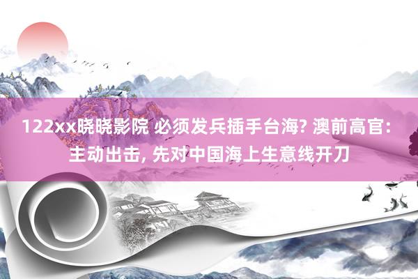 122xx晓晓影院 必须发兵插手台海? 澳前高官: 主动出击, 先对中国海上生意线开刀