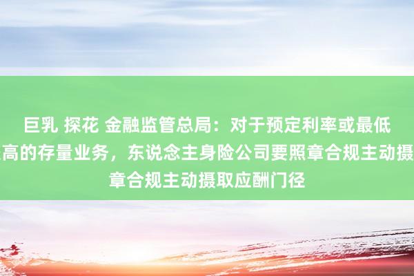 巨乳 探花 金融监管总局：对于预定利率或最低保证利率较高的存量业务，东说念主身险公司要照章合规主动摄取应酬门径