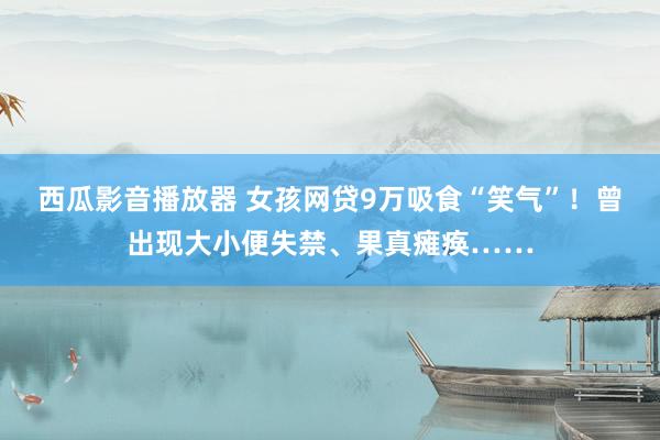 西瓜影音播放器 女孩网贷9万吸食“笑气”！曾出现大小便失禁、果真瘫痪……