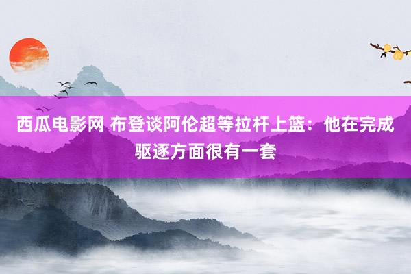 西瓜电影网 布登谈阿伦超等拉杆上篮：他在完成驱逐方面很有一套