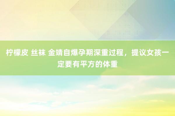 柠檬皮 丝袜 金靖自爆孕期深重过程，提议女孩一定要有平方的体重