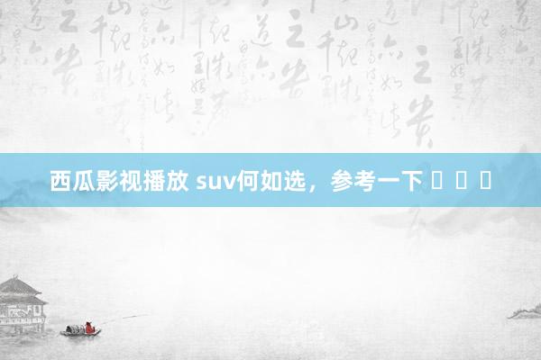 西瓜影视播放 suv何如选，参考一下 ​​​