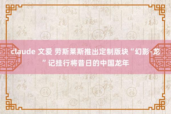claude 文爱 劳斯莱斯推出定制版块“幻影-龙”记挂行将昔日的中国龙年