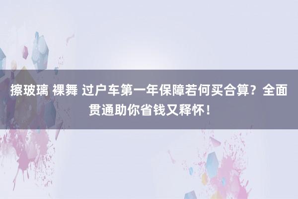 擦玻璃 裸舞 过户车第一年保障若何买合算？全面贯通助你省钱又释怀！