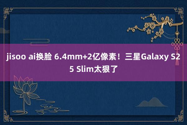 jisoo ai换脸 6.4mm+2亿像素！三星Galaxy S25 Slim太狠了
