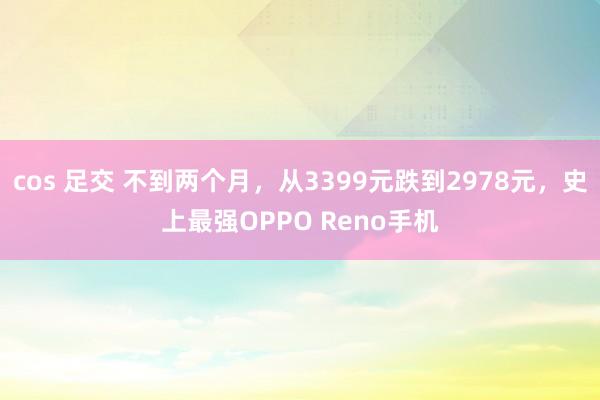 cos 足交 不到两个月，从3399元跌到2978元，史上最强OPPO Reno手机