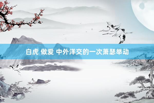 白虎 做爱 中外洋交的一次萧瑟举动