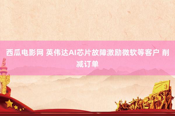 西瓜电影网 英伟达AI芯片故障激励微软等客户 削减订单