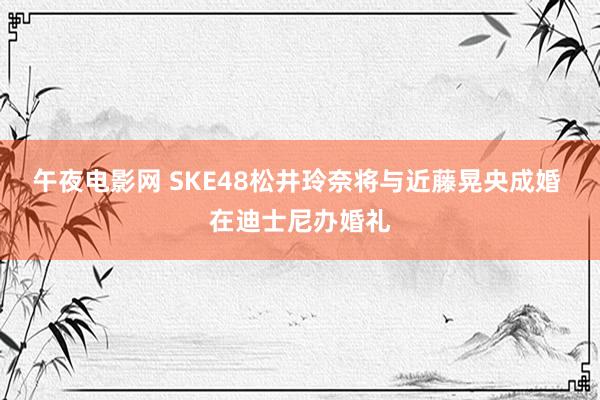 午夜电影网 SKE48松井玲奈将与近藤晃央成婚 在迪士尼办婚礼