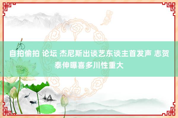自拍偷拍 论坛 杰尼斯出谈艺东谈主首发声 志贺泰伸曝喜多川性重大