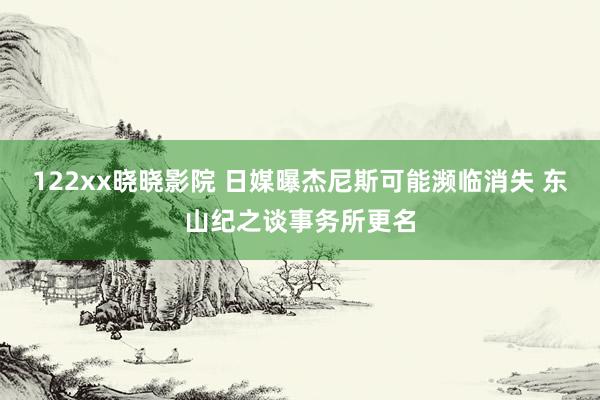 122xx晓晓影院 日媒曝杰尼斯可能濒临消失 东山纪之谈事务所更名