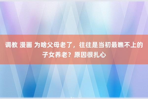 调教 漫画 为啥父母老了，往往是当初最瞧不上的子女养老？原因很扎心