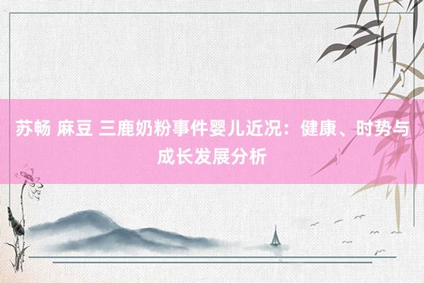 苏畅 麻豆 三鹿奶粉事件婴儿近况：健康、时势与成长发展分析