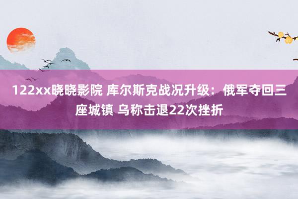 122xx晓晓影院 库尔斯克战况升级：俄军夺回三座城镇 乌称击退22次挫折