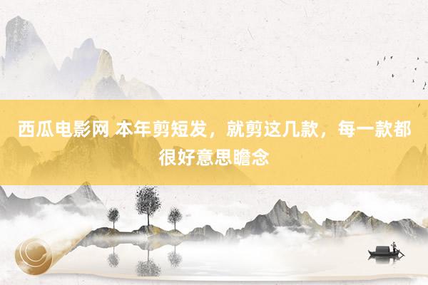 西瓜电影网 本年剪短发，就剪这几款，每一款都很好意思瞻念