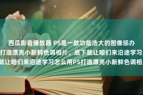 西瓜影音播放器 PS是一款功能浩大的图像惩办软件，它不错匡助咱们打造漂亮小新鲜色调相片。底下就让咱们来沿途学习怎么用PS打造漂亮小新鲜色调相片吧！