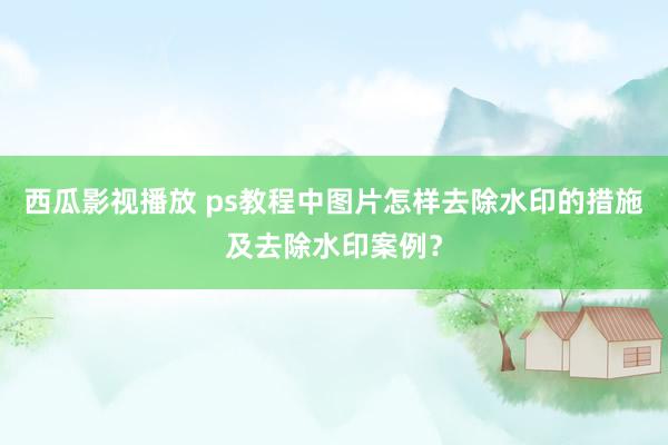 西瓜影视播放 ps教程中图片怎样去除水印的措施及去除水印案例？