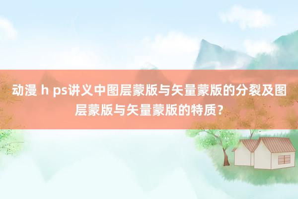 动漫 h ps讲义中图层蒙版与矢量蒙版的分裂及图层蒙版与矢量蒙版的特质？