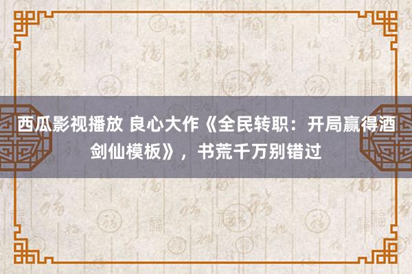 西瓜影视播放 良心大作《全民转职：开局赢得酒剑仙模板》，书荒千万别错过