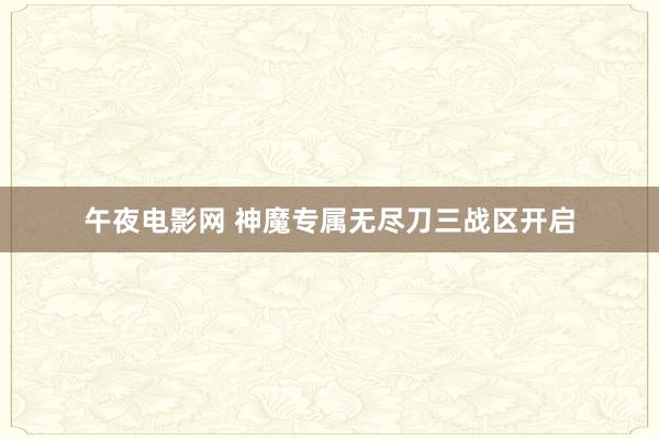 午夜电影网 神魔专属无尽刀三战区开启