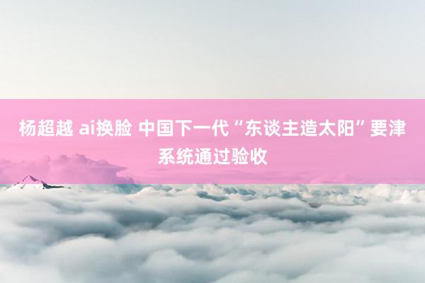 杨超越 ai换脸 中国下一代“东谈主造太阳”要津系统通过验收