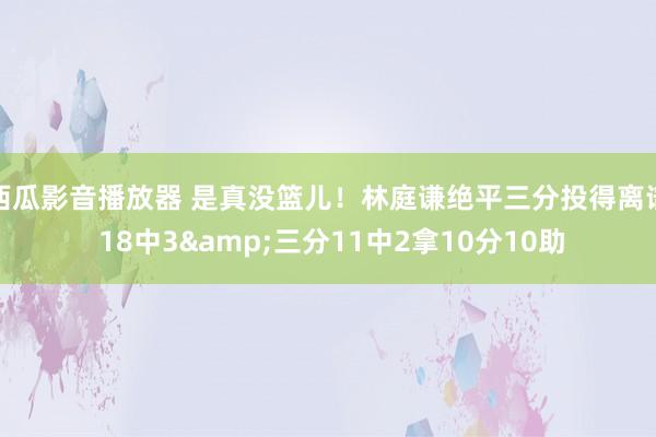 西瓜影音播放器 是真没篮儿！林庭谦绝平三分投得离谱 18中3&三分11中2拿10分10助