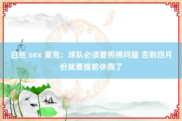 白丝 sex 蒙克：球队必须要照拂问题 否则四月份就要提前休假了