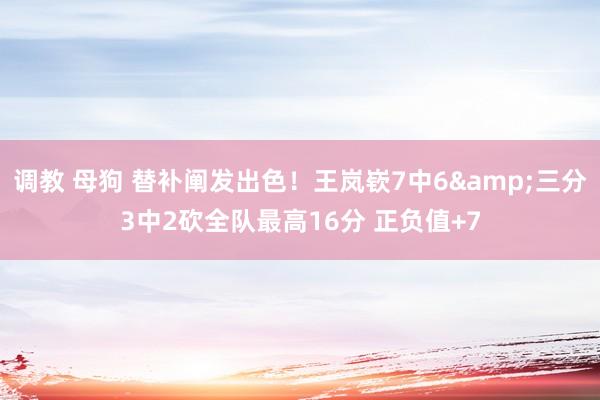 调教 母狗 替补阐发出色！王岚嵚7中6&三分3中2砍全队最高16分 正负值+7