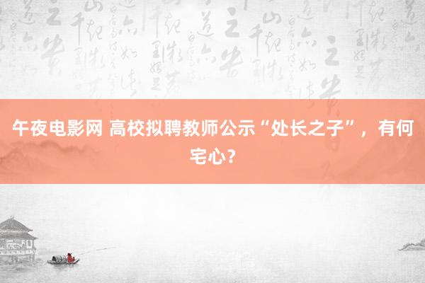 午夜电影网 高校拟聘教师公示“处长之子”，有何宅心？