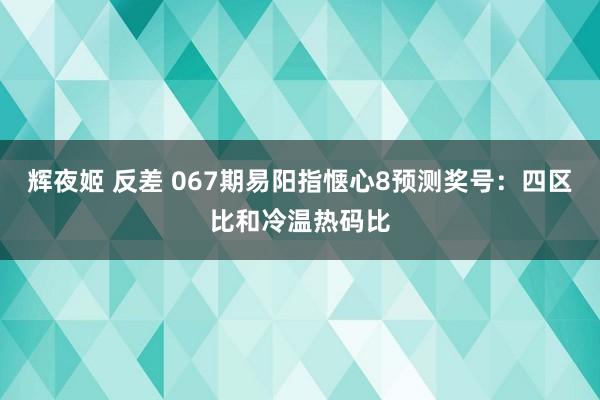 辉夜姬 反差 067期易阳指惬心8预测奖号：四区比和冷温热码比