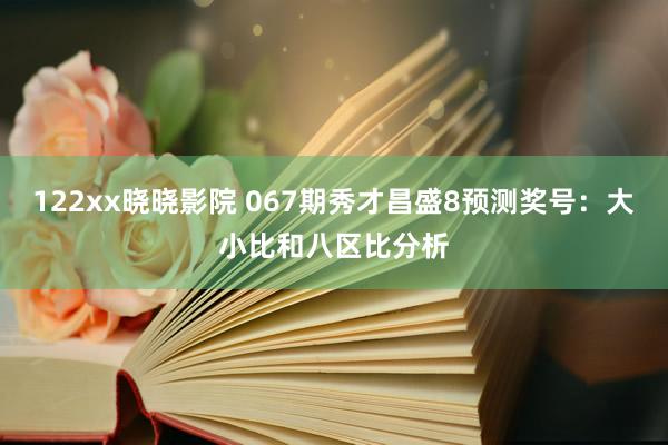 122xx晓晓影院 067期秀才昌盛8预测奖号：大小比和八区比分析