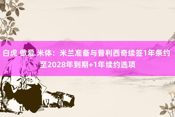 白虎 做爱 米体：米兰准备与普利西奇续签1年条约 至2028年到期+1年续约选项